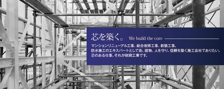 芯を築く。We build the core - マンションリニューアル工事、総合改修工事、新築工事・防水施工のエキスパートとして街、建物、人を守り、信頼を築く施工会社でありたい。芯のある仕事、それが政岡工業です。